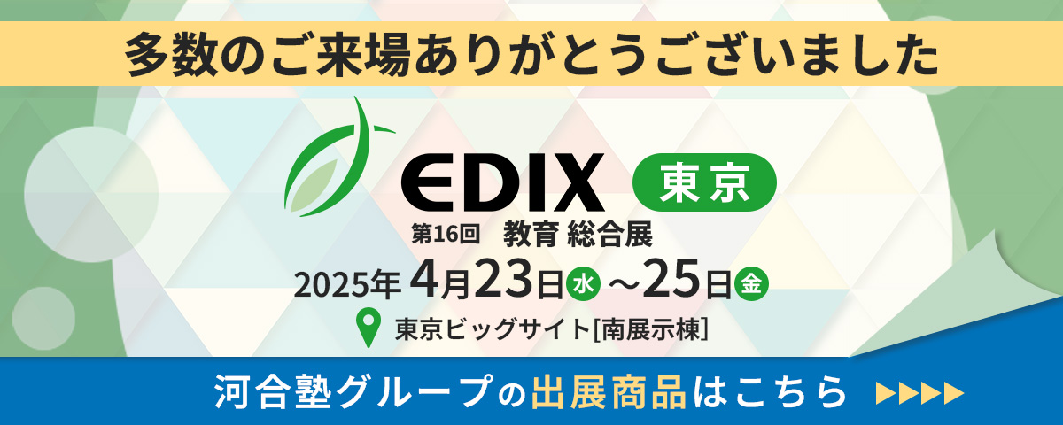 多数のご来場ありがとうございました。2025年４月23日(水)～25日(金)東京ビッグサイトで開催された「EDIX東京（教育総合展）2025」に河合塾グループが初出展。弊塾グループのブースにお立ち寄りいたいだた皆様、誠にありがとうございました。出展商品はこちらからご覧ください。